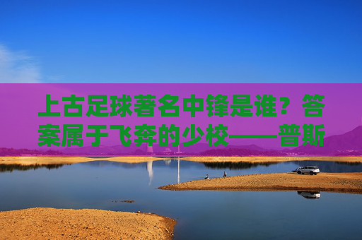 上古足球著名中锋是谁？答案属于飞奔的少校——普斯卡什