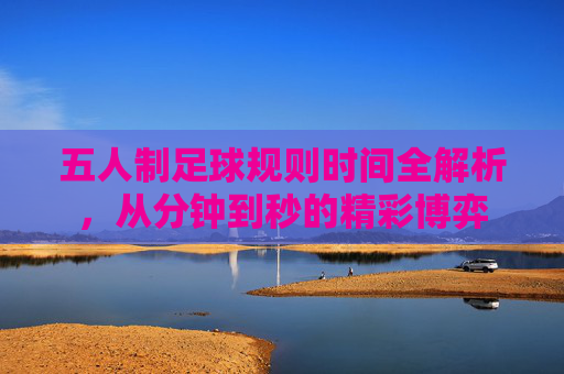 五人制足球规则时间全解析，从分钟到秒的精彩博弈