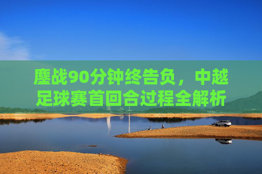 鏖战90分钟终告负,中越足球赛首回合过程全解析