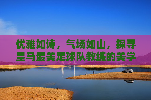 优雅如诗,气场如山,探寻皇马最美足球队教练的美学哲学