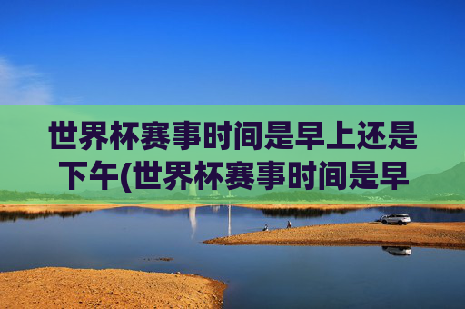 世界杯赛事时间是早上还是下午(世界杯赛事时间是早上还是下午开始)