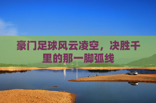 豪门足球风云凌空,决胜千里的那一脚弧线