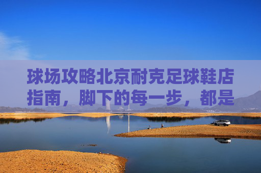 球场攻略北京耐克足球鞋店指南，脚下的每一步，都是传奇的开始