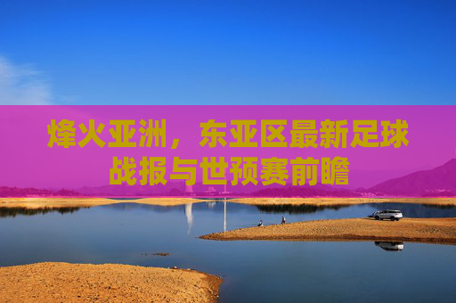 烽火亚洲，东亚区最新足球战报与世预赛前瞻