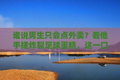 谁说男生只会点外卖？看他手搓炸裂足球蛋糕，这一口甜度爆表！