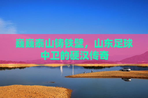 巍巍泰山铸铁壁,山东足球中卫的硬汉传奇