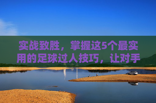实战致胜,掌握这5个最实用的足球过人技巧,让对手防不胜防