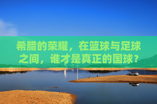 希腊的荣耀,在篮球与足球之间,谁才是真正的国球?