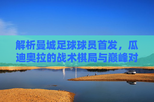 解析曼城足球球员首发，瓜迪奥拉的战术棋局与巅峰对决