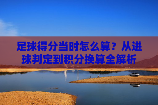 足球得分当时怎么算?从进球判定到积分换算全解析
