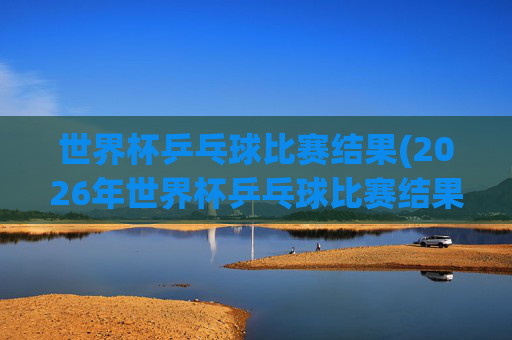 世界杯乒乓球比赛结果(2026年世界杯乒乓球比赛结果)