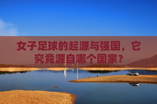 女子足球的起源与强国，它究竟源自哪个国家？