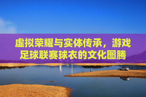 虚拟荣耀与实体传承,游戏足球联赛球衣的文化图腾