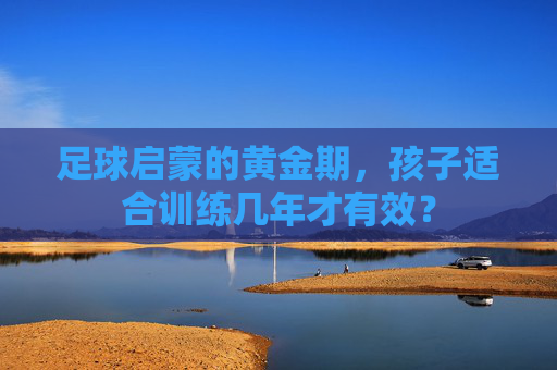 足球启蒙的黄金期,孩子适合训练几年才有效?