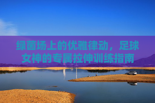 绿茵场上的优雅律动,足球女神的专属拉伸训练指南