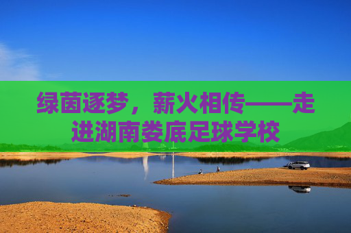 绿茵逐梦,薪火相传——走进湖南娄底足球学校