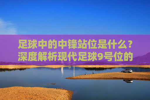 足球中的中锋站位是什么？深度解析现代足球9号位的战术艺术