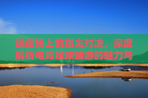 绿茵场上的指尖对决,深度解析电竞足球端游的魅力与竞技美学