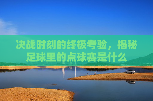 决战时刻的终极考验，揭秘足球里的点球赛是什么