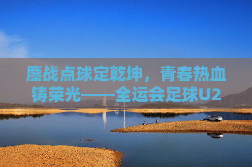 鏖战点球定乾坤，青春热血铸荣光——全运会足球U20决赛震撼上演