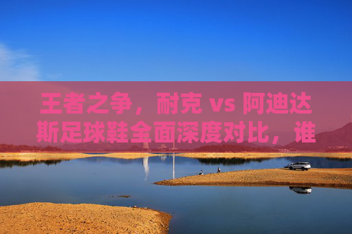 王者之争,耐克 vs 阿迪达斯足球鞋全面深度对比,谁才是你的球场神鞋?