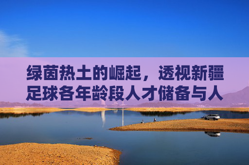绿茵热土的崛起，透视新疆足球各年龄段人才储备与人口数据