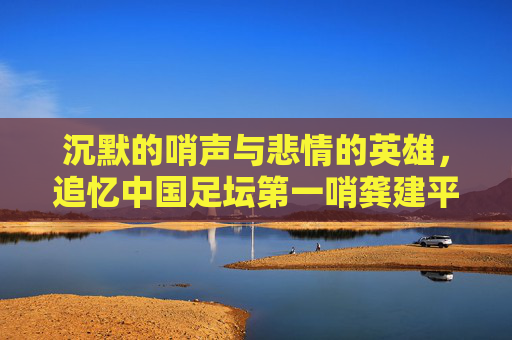 沉默的哨声与悲情的英雄,追忆中国足坛第一哨龚建平
