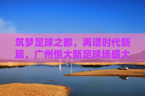 筑梦足球之都，再谱时代新篇，广州恒大新足球场盛大开工