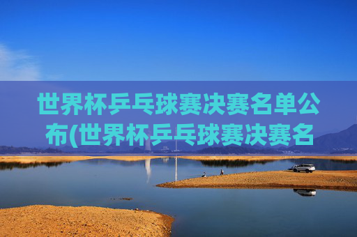 世界杯乒乓球赛决赛名单公布(世界杯乒乓球赛决赛名单公布时间)