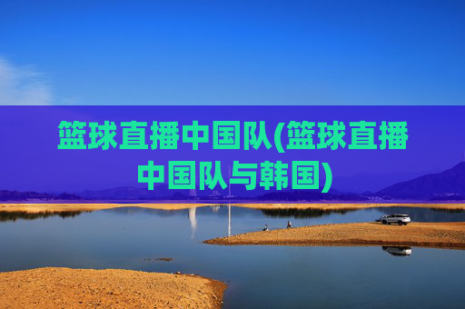 篮球直播中国队(篮球直播中国队与韩国)