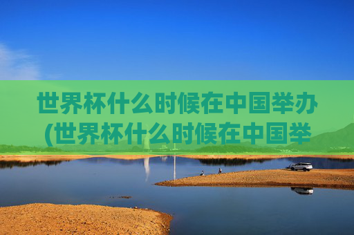 世界杯什么时候在中国举办(世界杯什么时候在中国举办的)
