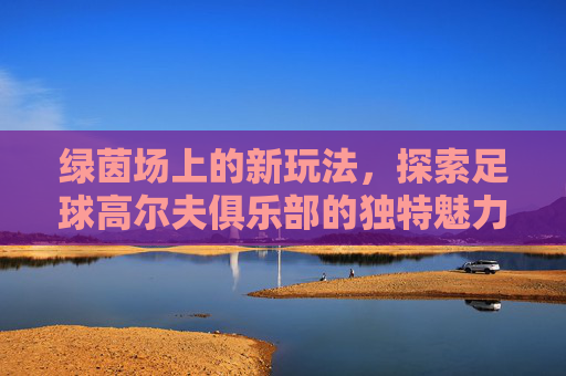 绿茵场上的新玩法,探索足球高尔夫俱乐部的独特魅力