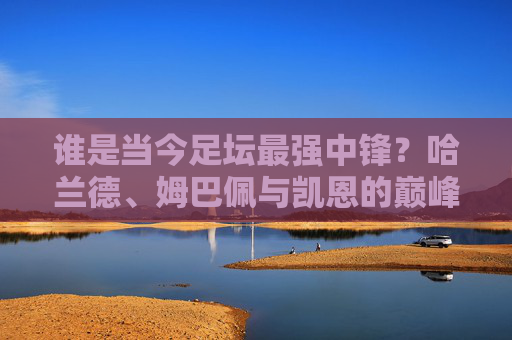 谁是当今足坛最强中锋?哈兰德、姆巴佩与凯恩的巅峰之争