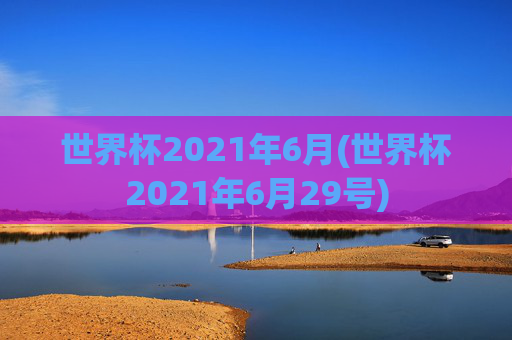 世界杯2021年6月(世界杯2021年6月29号)
