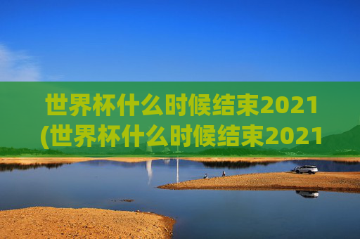 世界杯什么时候结束2021(世界杯什么时候结束2021年)