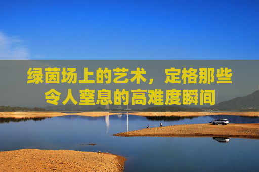 绿茵场上的艺术，定格那些令人窒息的高难度瞬间