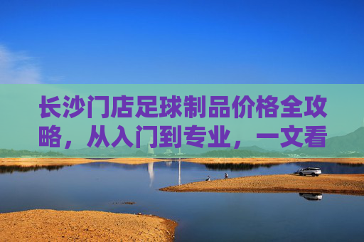 长沙门店足球制品价格全攻略，从入门到专业，一文看懂装备花费