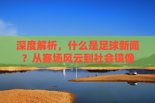 深度解析，什么是足球新闻？从赛场风云到社会镜像