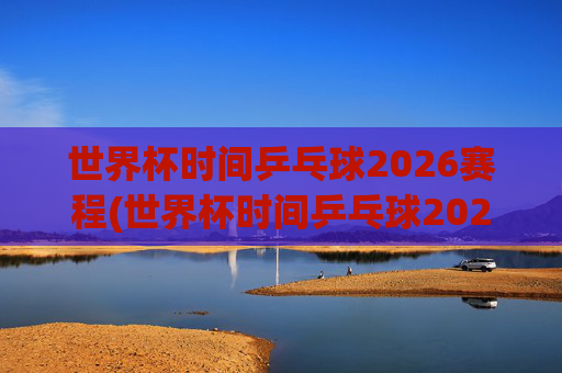 世界杯时间乒乓球2026赛程(世界杯时间乒乓球2026赛程表)
