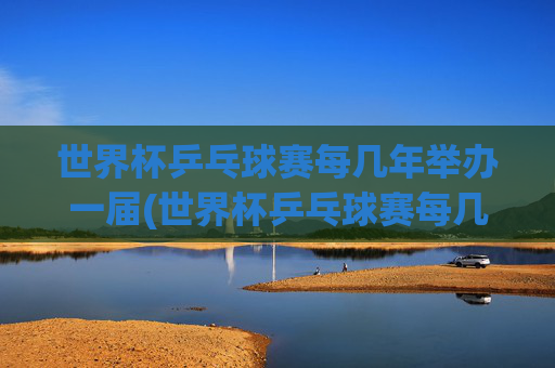 世界杯乒乓球赛每几年举办一届(世界杯乒乓球赛每几年举办一届的)