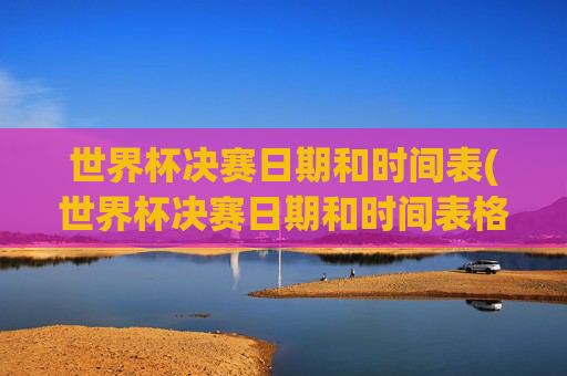 世界杯决赛日期和时间表(世界杯决赛日期和时间表格)