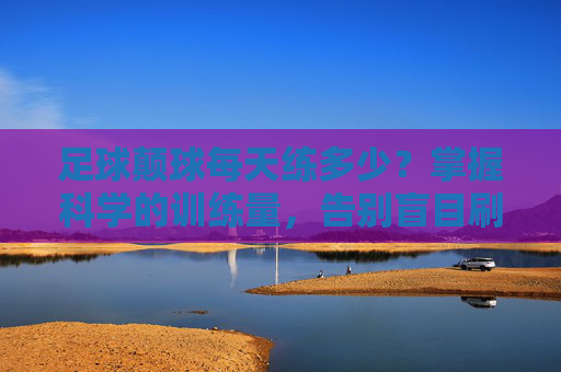 足球颠球每天练多少?掌握科学的训练量,告别盲目刷球数