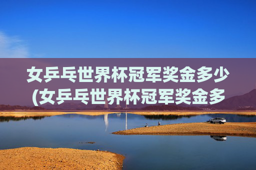 女乒乓世界杯冠军奖金多少(女乒乓世界杯冠军奖金多少钱)