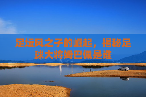 足坛风之子的崛起，揭秘足球大将姆巴佩是谁