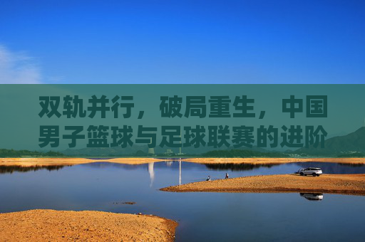 双轨并行，破局重生，中国男子篮球与足球联赛的进阶之路