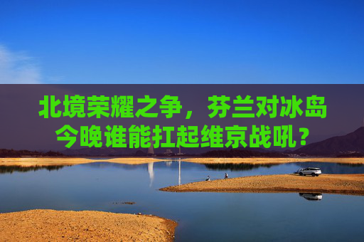 北境荣耀之争，芬兰对冰岛今晚谁能扛起维京战吼？