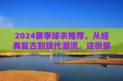 2024赛季球衣推荐，从经典复古到现代潮流，这份穿搭指南请收好