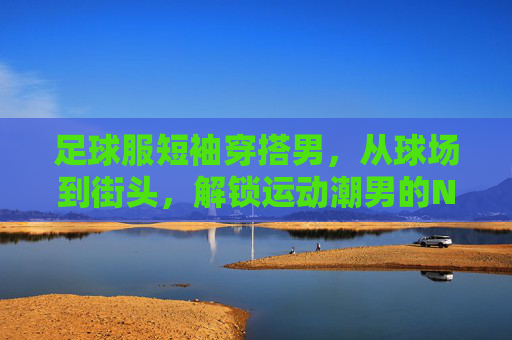 足球服短袖穿搭男,从球场到街头,解锁运动潮男的N种风格