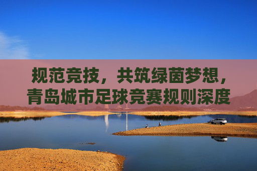 规范竞技，共筑绿茵梦想，青岛城市足球竞赛规则深度解读