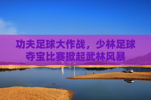 功夫足球大作战,少林足球夺宝比赛掀起武林风暴